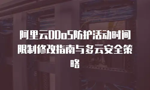 阿里云DDoS防护活动时间限制修改指南与多云安全策略