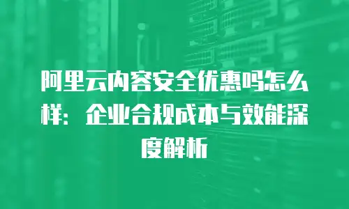 阿里云内容安全优惠吗怎么样：企业合规成本与效能深度解析