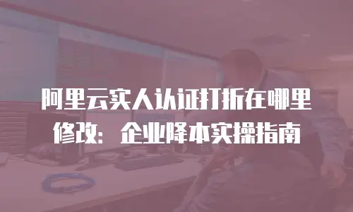 阿里云实人认证打折在哪里修改：企业降本实操指南