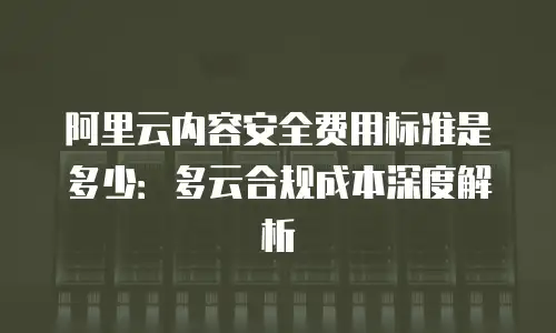 阿里云内容安全费用标准是多少：多云合规成本深度解析