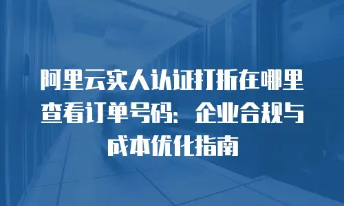 阿里云实人认证打折在哪里查看订单号码：企业合规与成本优化指南