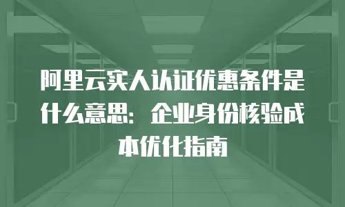 阿里云实人认证优惠条件是什么意思：企业身份核验成本优化指南