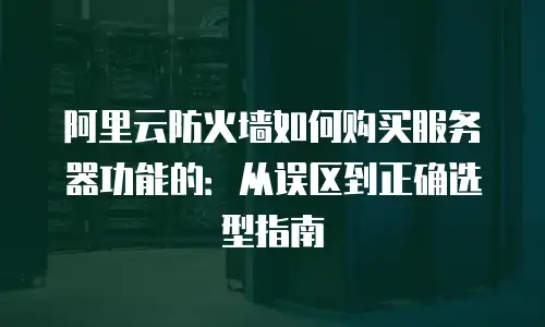 阿里云防火墙如何购买服务器功能的：从误区到正确选型指南