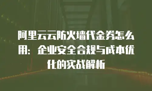 阿里云云防火墙代金券怎么用：企业安全合规与成本优化的实战解析