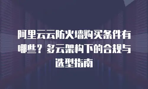 阿里云云防火墙购买条件有哪些？多云架构下的合规与选型指南