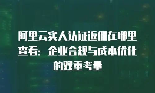 阿里云实人认证返佣在哪里查看：企业合规与成本优化的双重考量