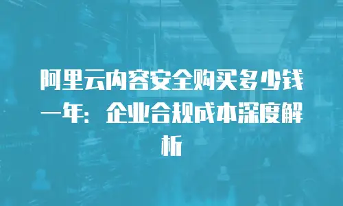 阿里云内容安全购买多少钱一年：企业合规成本深度解析