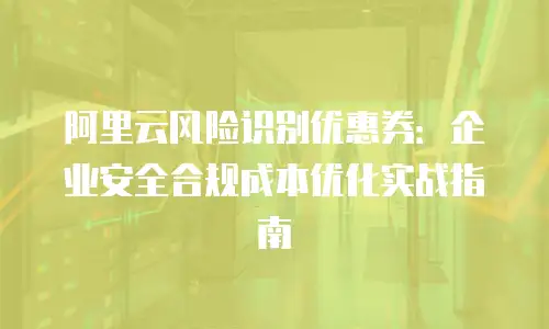 阿里云风险识别优惠券：企业安全合规成本优化实战指南