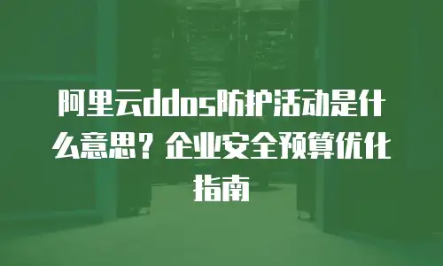 阿里云ddos防护活动是什么意思？企业安全预算优化指南