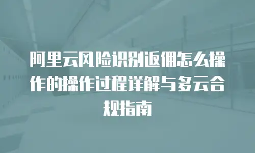 阿里云风险识别返佣怎么操作的操作过程详解与多云合规指南