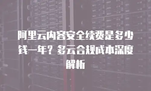 阿里云内容安全续费是多少钱一年？多云合规成本深度解析