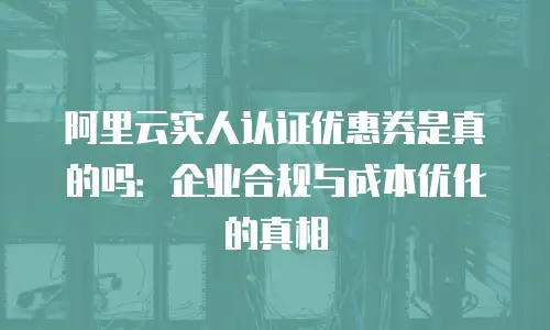 阿里云实人认证优惠券是真的吗：企业合规与成本优化的真相
