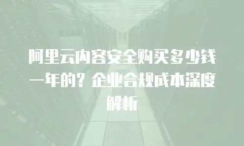 阿里云内容安全购买多少钱一年的？企业合规成本深度解析