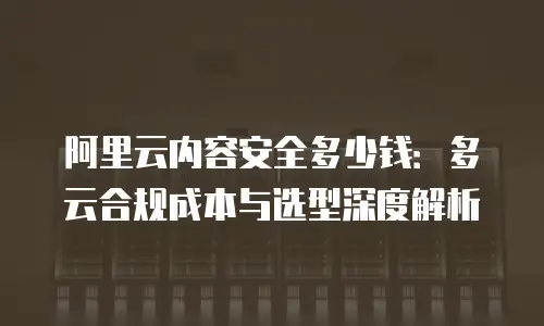 阿里云内容安全多少钱：多云合规成本与选型深度解析