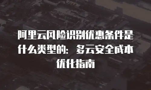 阿里云风险识别优惠条件是什么类型的：多云安全成本优化指南