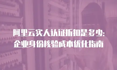 阿里云实人认证折扣是多少：企业身份核验成本优化指南