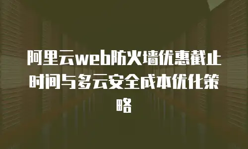 阿里云web防火墙优惠截止时间与多云安全成本优化策略