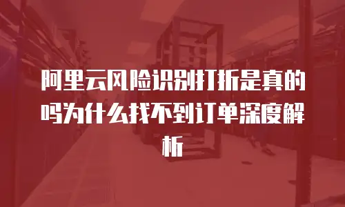 阿里云风险识别打折是真的吗为什么找不到订单深度解析