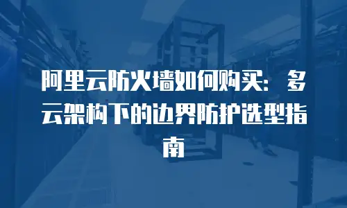 阿里云防火墙如何购买：多云架构下的边界防护选型指南