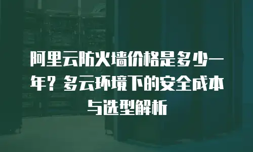 阿里云防火墙价格是多少一年？多云环境下的安全成本与选型解析