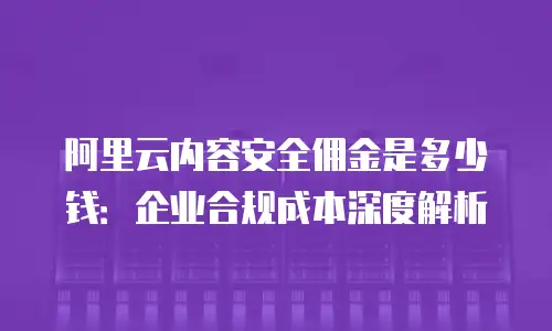 阿里云内容安全佣金是多少钱：企业合规成本深度解析