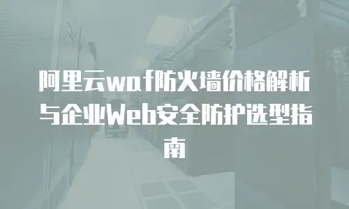 阿里云waf防火墙价格解析与企业Web安全防护选型指南