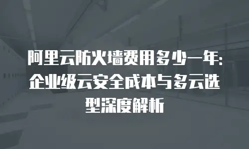 阿里云防火墙费用多少一年：企业级云安全成本与多云选型深度解析