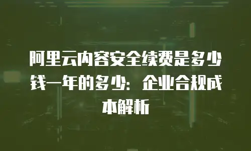 阿里云内容安全续费是多少钱一年的多少：企业合规成本解析