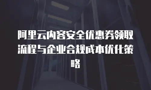 阿里云内容安全优惠券领取流程与企业合规成本优化策略