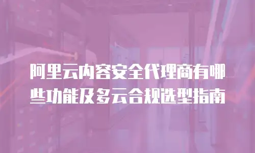 阿里云内容安全代理商有哪些功能及多云合规选型指南