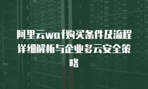 阿里云waf购买条件及流程详细解析与企业多云安全策略