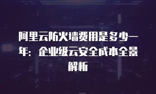 阿里云防火墙费用是多少一年：企业级云安全成本全景解析
