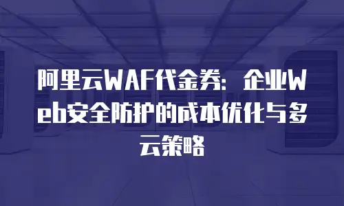 阿里云WAF代金券：企业Web安全防护的成本优化与多云策略