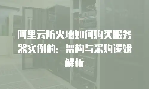 阿里云防火墙如何购买服务器实例的：架构与采购逻辑解析