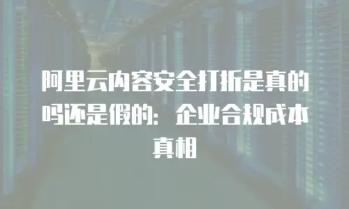 阿里云内容安全打折是真的吗还是假的：企业合规成本真相