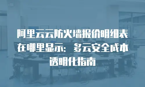 阿里云云防火墙报价明细表在哪里显示：多云安全成本透明化指南