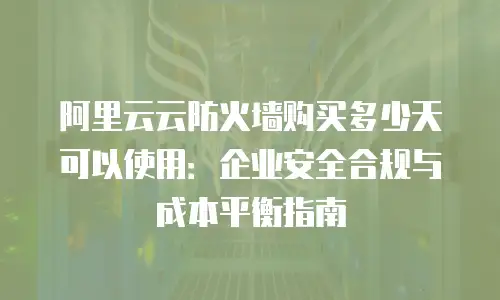 阿里云云防火墙购买多少天可以使用：企业安全合规与成本平衡指南