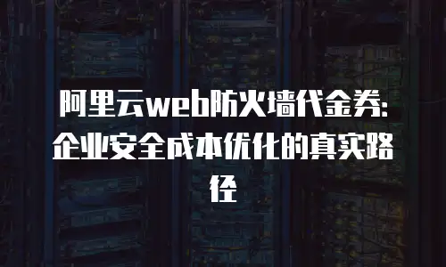 阿里云web防火墙代金券：企业安全成本优化的真实路径