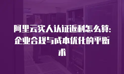阿里云实人认证返利怎么算：企业合规与成本优化的平衡术