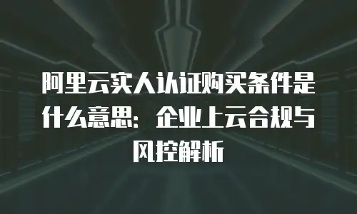 阿里云实人认证购买条件是什么意思：企业上云合规与风控解析