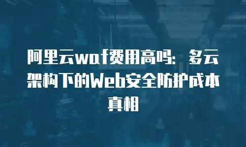 阿里云waf费用高吗：多云架构下的Web安全防护成本真相
