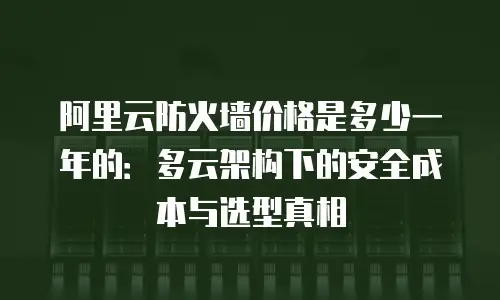 阿里云防火墙价格是多少一年的：多云架构下的安全成本与选型真相