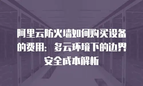 阿里云防火墙如何购买设备的费用：多云环境下的边界安全成本解析