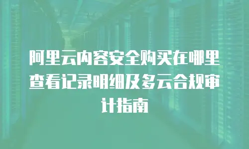 阿里云内容安全购买在哪里查看记录明细及多云合规审计指南