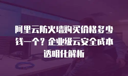 阿里云防火墙购买价格多少钱一个？企业级云安全成本透明化解析