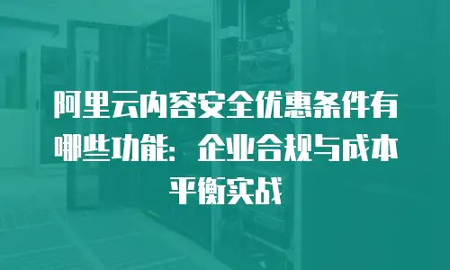 阿里云内容安全优惠条件有哪些功能：企业合规与成本平衡实战