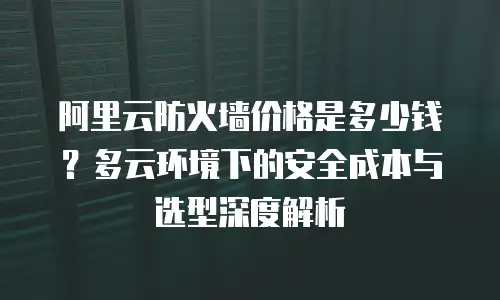 阿里云防火墙价格是多少钱？多云环境下的安全成本与选型深度解析