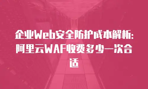 企业Web安全防护成本解析：阿里云WAF收费多少一次合适