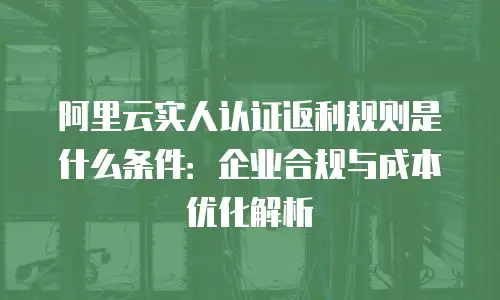 阿里云实人认证返利规则是什么条件：企业合规与成本优化解析