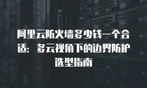 阿里云防火墙多少钱一个合适：多云视角下的边界防护选型指南